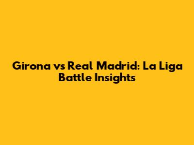 Girona vs Real Madrid: La Liga Battle Insights