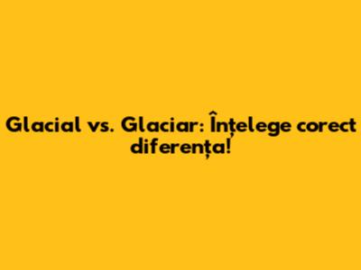 Glacial vs. Glaciar: Înțelege corect diferența!