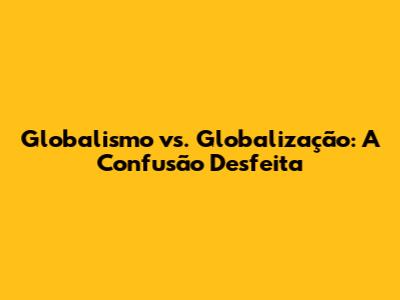 Globalismo vs. Globalização: A Confusão Desfeita