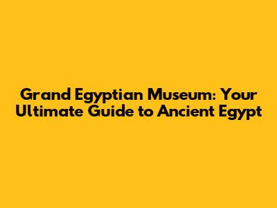 Grand Egyptian Museum: Your Ultimate Guide to Ancient Egypt