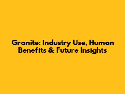Granite: Industry Use, Human Benefits & Future Insights