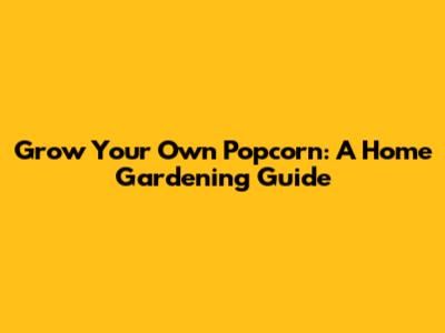Grow Your Own Popcorn: A Home Gardening Guide