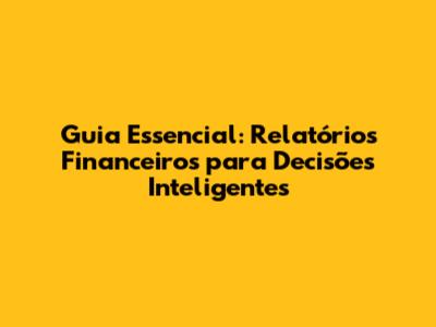 Guia Essencial: Relatórios Financeiros para Decisões Inteligentes
