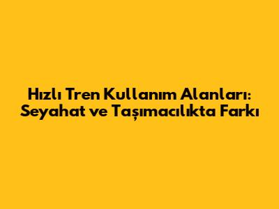 Hızlı Tren Kullanım Alanları: Seyahat ve Taşımacılıkta Farkı