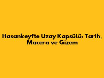 Hasankeyf'te Uzay Kapsülü: Tarih, Macera ve Gizem