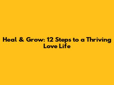 Heal & Grow: 12 Steps to a Thriving Love Life