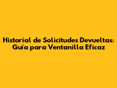 Historial de Solicitudes Devueltas: Guía para Ventanilla Eficaz