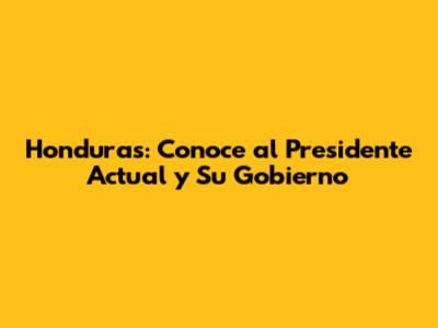 Honduras: Conoce al Presidente Actual y Su Gobierno