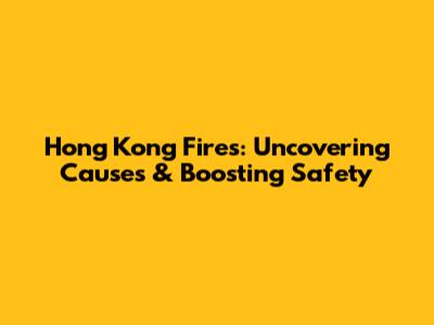 Hong Kong Fires: Uncovering Causes & Boosting Safety