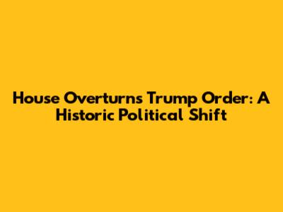 House Overturns Trump Order: A Historic Political Shift