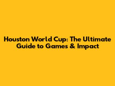 Houston World Cup: The Ultimate Guide to Games & Impact