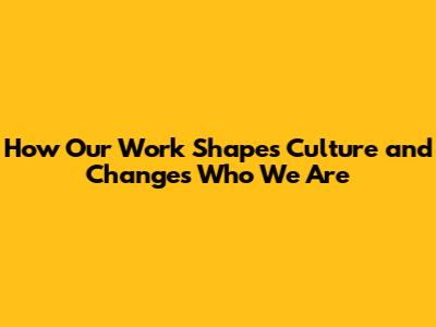 How Our Work Shapes Culture and Changes Who We Are