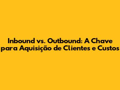 Inbound vs. Outbound: A Chave para Aquisição de Clientes e Custos