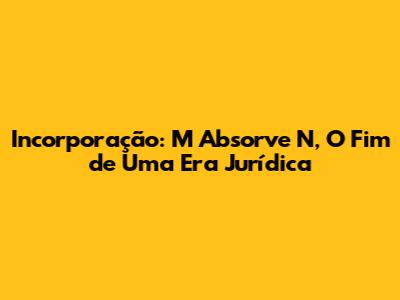 Incorporação: M Absorve N, O Fim de Uma Era Jurídica