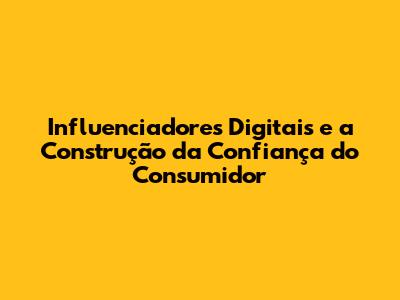 Influenciadores Digitais e a Construção da Confiança do Consumidor