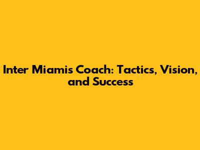 Inter Miami's Coach: Tactics, Vision, and Success