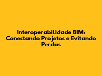 Interoperabilidade BIM: Conectando Projetos e Evitando Perdas