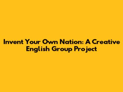 Invent Your Own Nation: A Creative English Group Project