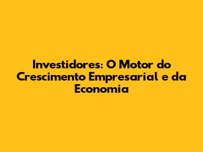 Investidores: O Motor do Crescimento Empresarial e da Economia