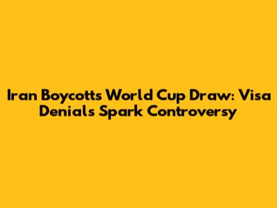 Iran Boycotts World Cup Draw: Visa Denials Spark Controversy