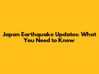 Japan Earthquake Updates: What You Need to Know