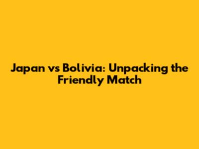 Japan vs Bolivia: Unpacking the Friendly Match