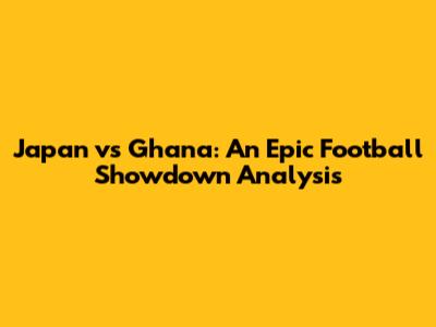 Japan vs Ghana: An Epic Football Showdown Analysis