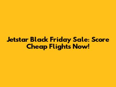 Jetstar Black Friday Sale: Score Cheap Flights Now!
