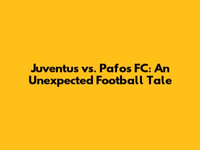 Juventus vs. Pafos FC: An Unexpected Football Tale