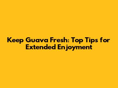 Keep Guava Fresh: Top Tips for Extended Enjoyment