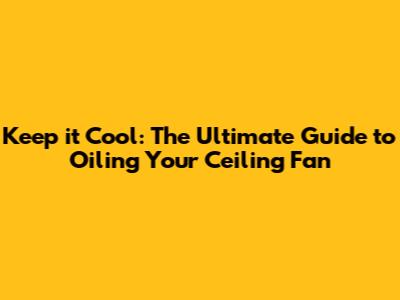 Keep it Cool: The Ultimate Guide to Oiling Your Ceiling Fan