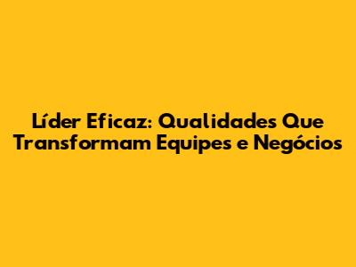 Líder Eficaz: Qualidades Que Transformam Equipes e Negócios