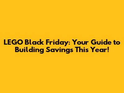 LEGO Black Friday: Your Guide to Building Savings This Year!
