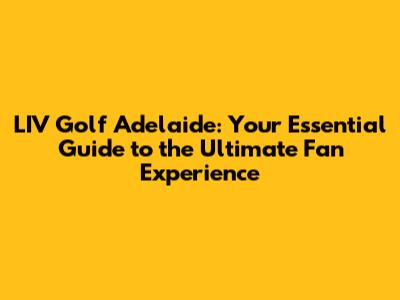 LIV Golf Adelaide: Your Essential Guide to the Ultimate Fan Experience