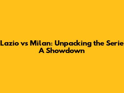 Lazio vs Milan: Unpacking the Serie A Showdown