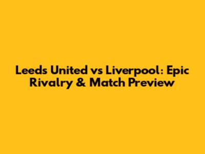 Leeds United vs Liverpool: Epic Rivalry & Match Preview