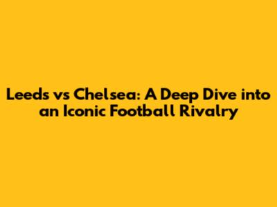 Leeds vs Chelsea: A Deep Dive into an Iconic Football Rivalry