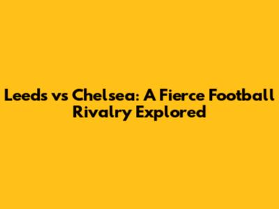 Leeds vs Chelsea: A Fierce Football Rivalry Explored
