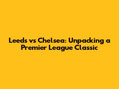 Leeds vs Chelsea: Unpacking a Premier League Classic