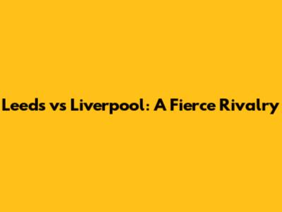 Leeds vs Liverpool: A Fierce Rivalry