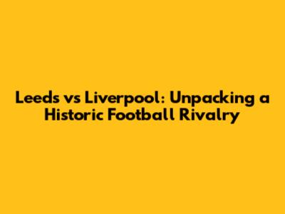 Leeds vs Liverpool: Unpacking a Historic Football Rivalry