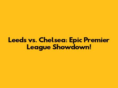 Leeds vs. Chelsea: Epic Premier League Showdown!