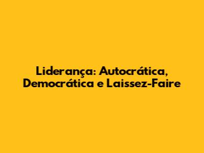 Liderança: Autocrática, Democrática e Laissez-Faire