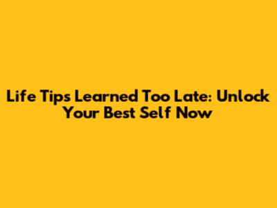 Life Tips Learned Too Late: Unlock Your Best Self Now