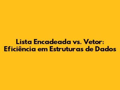 Lista Encadeada vs. Vetor: Eficiência em Estruturas de Dados