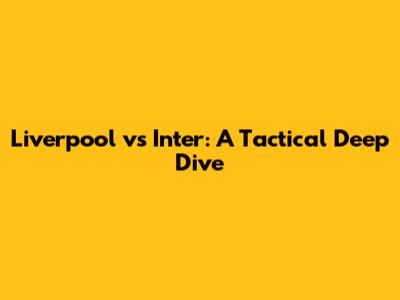 Liverpool vs Inter: A Tactical Deep Dive