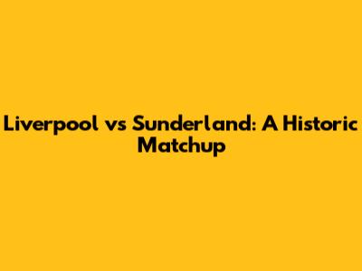 Liverpool vs Sunderland: A Historic Matchup
