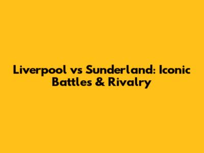 Liverpool vs Sunderland: Iconic Battles & Rivalry