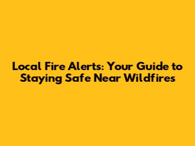 Local Fire Alerts: Your Guide to Staying Safe Near Wildfires