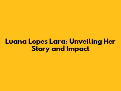 Luana Lopes Lara: Unveiling Her Story and Impact
